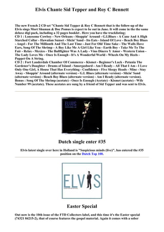 Elvis Chante Sid Tepper and Roy C Bennett


The new French 2 CD set "Chante Sid Tepper & Roy C Bennett that is the follow-up of the
Elvis sings Mort Shuman & Doc Pomus is expect to be out in June. It will come in the the same
deluxe digi pack, including a 32 pages booklet . Here you have the tracklisting;
CD 1 : Lonesome Cowboy - New Orleans - Shoppin' Around - G.I.Blues - A Cane And A High
Starched Collar - Hawaiian Sunset - Slicin' Sand - Ito Eats - Island Of Love - Beach Boy Blues
- Angel - For The Millionth And The Last Time - Just For Old Time Sake - The Walls Have
Ears, Song Of The Shrimp - A Boy Like Me A Girl Like You - Earth Boy - Take Me To The
Fair - Relax - Mexico - The Bullfighter Was A Lady - Vino Dinero Y Amor - Western Union -
The Lady Loves Me - Once Is Enough - It's A Wonderful World - Wheels On My Heels -
Puppet On A String.
CD 2 : Fort Lauderdale Chamber Of Commerce - Kismet - Beginner's Luck - Petunia The
Gardener's Daughter - Drums of Island - Smorgasbord - Am I Ready - All That I Am - I Love
Only One Girl, A House That Has Everything - Confidence - Five Sleepy Heads - Mine - Stay
Away - Shoppin' Around (alternate version) - G.I. Blues (alternate version) - Slicin' Sand
(alternate version) - Beach Boy Blues (alternate version) - Am I Ready (alternate version).
Bonus : Song Of The Shrimp (acetate) - Once Is Enough (Acetate) - Kismet (acetate) - Wife
Number 99 (acetate). These acetates are sung by a friend of Sid Tepper and was sent to Elvis.




                               Dutch single enter #35
    Elvis latest single over here in Holland is "Suspicious minds (live)", has entered the #35
                                   position on the Dutch Top 100.




                                      Easter Special
Out now is the 10th issue of the FTD Collectors label, and this time it's the Easter special
(74321 84215-2), that of course features the gospel material. Again it comes with a sober
 