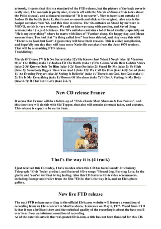 artwork, it seems that this is a standard of the FTD release, but the picture of the back cover is
really nice. The contents is pretty nice, it starts off with the March of dimes (Elvis talks about
the Polio disease), and a binaural outtake of "It is no secret". Nice to have is an outtake of
Joshua fit the battle (take 1), that is not so smooth and slick as the original. Also nice is the
Gospel outtakes from '66, and this time in stereo. The '66 outtakes on Stand by me were in
MONO, so this is very welcome. We call on him was sung with passion, and Saved (long
version, take 1) is just delicious. The 70's outtakes contains a lot of band chatter, especially on
"He is my everything" where he starts with lines of "Farther along, Oh happy day, and Mean
woman blues. Too bad that "A thing called love" has been deleted, and they swap this with
"There is no God, but God". I guess they will have their reasons. This is a nice compilation,
and hopefully one day they will issue more Nashville outtakes from the June 1970 sessions.
That will be a smashing FTD release.
Tracklisting;

March Of Dimes 57/ It Is No Secret (take 12)/ He Knows Just What I Need (take 1)/ Mansion
Over The Hilltop (take 1)/ Joshua Fit The Battle (take 1)/ I'm Gonna Walk Dem Golden Stairs
(take 2-3)/ Known Only To Him (take 1-2)/ Run On (take 2)/ Stand By Me (take 2)/ So High
(take 2)/ Somebody Bigger Than You And I (take 12)/ We Call On Him (take 4-5)/ Saved (take
1)/ An Evening Prayer (take 2)/ Seeing Is Believin' (take 4)/ There is no God, but God (take 1-
2)/ He Is My Everything (take 1)/ Bosom Of Abraham (take 7)/ I Got A Feeling In My Body
(take 6-7)/ If That Isn't Love (take 2-6-7)


                               New CD release France
It seems that France will do a follow-up of "Elvis chante Mort Shuman & Doc Pomus", and
this time they will do this with Sid Tepper, that also will contain alternate takes, and acetates.
This release is expect to be out in June.




                           That's the way it is (4 track)
I just received this CD today, I have no idea when this CD has been issued?. It's Sunday
Telegraph / Elvis Today product, and featured 4 live songs "Hound dog, Burning Love, In the
ghetto and You've lost that loving feeling. Also this CD features Elvis video screensavers,
including footage and trailer from the film "Elvis: that's the way it is, and an Elvis photo
gallery.


                                 New live FTD release
The next FTD release according to the official Elvis.com website will feature a soundboard
recording from an Elvis concert in Murfreesboro, Tennessee on May 6, 1975. Word from FTD
is that it was a brilliant show and the technical quality of the recording is about the best you'll
ever hear from an informal soundboard recording.
As of the date this article that was posted Elvis.com, a title has not been finalized for this CD.
 