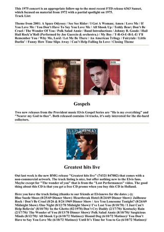 This 1975 concert is an appropriate follow-up to the most recent FTD release 6363 Sunset,
which focused on material from 1972 with a partial spotlight on 1975.
Track List:

Theme from 2001: A Space Odyssey / See See Rider / I Got A Woman; Amen / Love Me / If
You Love Me / You Don’t Have To Say You Love Me / All Shook Up / Teddy Bear; Don’t Be
Cruel / The Wonder Of You / Polk Salad Annie / Band Introductions / Johnny B. Goode / Hail
Hail Rock’n’Roll (Performed by Joe Guercio & orchestra.) / My Boy / T-R-O-U-B-L-E/ I’ll
Remember You / Why Me, Lord / Let Me Be There / An American Trilogy / Fairytale / Little
Darlin’ / Funny How Time Slips Away / Can’t Help Falling In Love / Closing Theme




                                          Gospels
Two new releases from the Provident music Elvis Gospel Series are "He is my everything" and
"Nearer my God to thee". Both released contains 14 tracks, it's only interested for the die-hard
collectors.




                                   Greatest hits live
Out last week is the new BMG release "Greatest hits live" (74321 847082) that comes with a
non-commercial artwork. The track listing is nice, but offer nothing new to the Elvis fans.
Maybe except for "The wonder of you" that is from the "Lost Performances" video. The good
thing about this CD is that you get a free CD promo when you buy this CD in Holland.

Here you have the track listing (thanks to our friends at Elvisnews for the dates ;-));
Blue Suede Shoes (8/25/69 Dinner Show) /Heartbreak Hotel (8/24/69 Dinner Show)/ Jailhouse
Rock / Don’t Be Cruel (8/26 & 8/24 1969 Dinner Show / Are You Lonesome Tonight? (8/24/69
Midnight Show) /One Night (8/12/70 Midnight Show)/ I’ve Lost You (8/10/70) / I Just Can’t
Help Believin’ (8/10/70)/ In the Ghetto (02/1970) Don’t Cry Daddy (2/17/70)/ Kentucky Rain
(2/17/70)/ The Wonder of You (8/13/70 Dinner Show)/ Polk Salad Annie (8/10/70)/ Suspicious
Minds (8/12/70)/ All Shook Up (6/10/72 Matinee)/ Hound Dog (6/10/72 Matinee)/ You Don’t
Have to Say You Love Me (6/10/72 Matinee)/ Until It’s Time for You to Go (6/10/72 Matinee)/
 