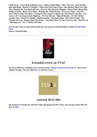 Little Sister - Can't Help Falling In Love / Rock-A-Hula Baby - She's Not You / Just Tell Her
Jim Said Hello - Return To Sender / Where Do You Come From - One Broken Heart For Sale /
They Remind Me Too Much Of You - (You're The) Devil In Disguise / Please Don't Drag That
String Around - Bossa Nova Baby / Witchcraft - What'd I Say / Viva Las Vegas - Ask Me /
Ain't That Loving You Baby - Crying In The Chapel / I Believe In The Man In The Sky - I'm
Yours / (It's A) Long Lonely Highway - If I Can Dream / Edge Of Reality - In The Ghetto/
Anyday Now - Don't Cry Daddy / Rubberneckin' - Kentucky Rain / My Little Friend - The
Wonder Of You / Mama Liked The Roses - You Don't Have To Say You Love Me / Patch It Up
- Burning Love / It's A Matter Of Time

For the fans who are interested in this box-set can go to Paul Dowling's website World Wide
Elvis
Source: Paul Dowling




                           Extended review on TTAF
We have added an extended review on-line of the "Today, Tomorrow & Forever " box-set by
Johnny Savage. You can click here to read the review.




                                Artwork 30 #1 Hits
On Amazon we found the artwork of the upcoming CD 30 # 1 hits. You can pre-order this CD
here on-line.
 