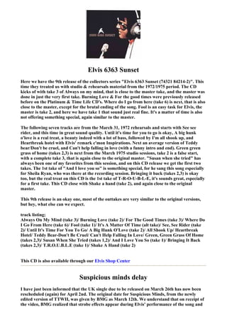 Elvis 6363 Sunset
Here we have the 9th release of the collectors series "Elvis 6363 Sunset (74321 84214-2)". This
time they treated us with studio & rehearsals material from the 1972/1975 period. The CD
kicks of with take 3 of Always on my mind, that is close to the master take, and the master was
done in just the very first take. Burning Love & For the good times were previously released
before on the Platinum & Time Life CD's. Where do I go from here (take 6) is next, that is also
close to the master, except for the brutal ending of the song. Fool is an easy task for Elvis, the
master is take 2, and here we have take 1 that sound just real fine. It's a matter of time is also
not offering something special, again similar to the master.

The following seven tracks are from the March 31, 1972 rehearsals and starts with See see
rider, and this time in great sound quality. Until it's time for you to go is okay, A big hunk
o'love is a real treat, a beauty indeed with a lot of bass, followed by I'm all shook up, and
Heartbreak hotel with Elvis' remark c'mon Inspirations. Next an average version of Teddy
bear/Don't be cruel, and Can't help falling in love (with a funny intro and end). Green green
grass of home (takes 2,3) is next from the March 1975 studio sessions, take 2 is a false start,
with a complete take 3, that is again close to the original master. "Susan when she tried" has
always been one of my favorites from this session, and on this CD release we get the first two
takes. The 1st take of "And I love you so" is something special, for he sang this song especially
for Sheila Ryan, who was there at the recording session. Bringing it back (takes 2,3) is okay
too, but the real treat on this CD is the 1st take of T-R-O-U-B-L-E, it's sounds great, especially
for a first take. This CD close with Shake a hand (take 2), and again close to the original
master.

This 9th release is an okay one, most of the outtakes are very similar to the original versions,
but hey, what else can we expect.

track listing;
Always On My Mind (take 3)/ Burning Love (take 2)/ For The Good Times (take 3)/ Where Do
I Go From Here (take 6)/ Fool (take 1)/ It's A Matter Of Time (alt take)/ See, See Rider (take
2)/ Until It's Time For You To Go/ A Big Hunk O'Love (take 2)/ All Shook Up/ Heartbreak
Hotel/ Teddy Bear-Don't Be Cruel/ Can't Help Falling In Love/ Green, Green Grass Of Home
(takes 2,3)/ Susan When She Tried (takes 1,2)/ And I Love You So (take 1)/ Bringing It Back
(takes 2,3)/ T.R.O.U.B.L.E (take 1)/ Shake A Hand (take 2)


This CD is also available through our Elvis Shop Center


                               Suspicious minds delay
I have just been informed that the UK single due to be released on March 26th has now been
rescheduled (again) for April 2nd. The original date for Suspicious Minds, from the newly
edited version of TTWII, was given by BMG as March 12th. We understand that on receipt of
the video, BMG realized that strobe effects appear during Elvis' performance of the song and
 