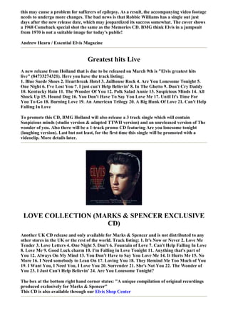 this may cause a problem for sufferers of epilepsy. As a result, the accompanying video footage
needs to undergo more changes. The bad news is that Robbie Williams has a single out just
days after the new release date, which may jeopardized its success somewhat. The cover shows
a 1968 Comeback special shot the same as the Memories CD. BMG think Elvis in a jumpsuit
from 1970 is not a suitable image for today's public!

Andrew Hearn / Essential Elvis Magazine


                                  Greatest hits Live
A new release from Holland that is due to be released on March 9th is "Elvis greatest hits
live" (84733274321). Here you have the track listing;
1. Blue Suede Shoes 2. Heartbreak Hotel 3. Jailhouse Rock 4. Are You Lonesome Tonight 5.
One Night 6. I've Lost You 7. I just can't Help Believin' 8. In The Ghetto 9. Don't Cry Daddy
10. Kentucky Rain 11. The Wonder Of You 12. Polk Salad Annie 13. Suspicious Minds 14. All
Shock Up 15. Hound Dog 16. You Don't Have To Say You Love Me 17. Until It's Time For
You To Go 18. Burning Love 19. An American Trilogy 20. A Big Hunk Of Love 21. Can't Help
Falling In Love

To promote this CD, BMG Holland will also release a 3 track single which will contain
Suspicious minds (studio version & adapted TTWII version) and an unreleased version of The
wonder of you. Also there will be a 1-track promo CD featuring Are you lonesome tonight
(laughing version). Last but not least, for the first time this single will be promoted with a
videoclip. More details later.




 LOVE COLLECTION (MARKS & SPENCER EXCLUSIVE
                    CD)
Another UK CD release and only available for Marks & Spencer and is not distributed to any
other stores in the UK or the rest of the world. Track listing: 1. It's Now or Never 2. Love Me
Tender 3. Love Letters 4. One Night 5. Don't 6. Fountain of Love 7. Can't Help Falling In Love
8. Love Me 9. Good Luck charm 10. I'm Falling in Love Tonight 11. Anything that's part of
You 12. Always On My Mind 13. You Don't Have to Say You Love Me 14. It Hurts Me 15. No
More 16. I Need somebody to Lean On 17. Loving You 18. They Remind Me Too Much of You
19. I Want You, I Need You, I Love You 20. Surrender 21. She's Not You 22. The Wonder of
You 23. I Just Can't Help Believin' 24. Are You Lonesome Tonight?

The box at the bottom right hand corner states: "A unique compilation of original recordings
produced exclusively for Marks & Spencer"
This CD is also available through our Elvis Shop Center
 