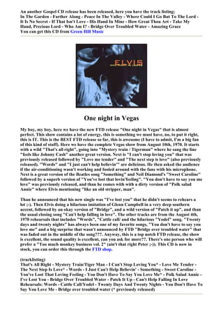 An another Gospel CD release has been released, here you have the track listing;
In The Garden - Farther Along - Peace In The Valley - Where Could I Go But To The Lord -
It Is No Secret - If That Isn't Love - His Hand In Mine - How Great Thou Art - Take My
Hand, Precious Lord - Who Am I? - Bridge Over Troubled Water - Amazing Grace
You can get this CD from Green Hill Music




                                  One night in Vegas
My boy, my boy, here we have the new FTD release "One night in Vegas" that is almost
perfect. This show contains a lot of energy, this is something we must have, no, to put it right,
this is IT. This is the BEST FTD release so far, this is awesome (I have to admit, I'm a big fan
of this kind of stuff). Here we have the complete Vegas show from August 10th, 1970. It starts
with a wild "That's all right", going into "Mystery train / Tigerman" where he sang the line
"feels like Johnny Cash" another great version. Next is "I can't stop loving you" that was
previously released followed by "Love me tender" and "The next step is love" (also previously
released). "Words" and "I just can't help believin'" are delicious. He then asked the audience
if the air-conditioning wasn't working and fooled around with the fans with his microphone.
Next is a great version of the Beatles song "Something" and Neil Diamond's "Sweet Caroline"
followed by a superb version of "You've lost that lovin'feeling". "You don't have to say you me
love" was previously released, and than he comes with with a dirty version of "Polk salad
Annie" where Elvis mentioning "like an old stripper, man".

Than he announced that his new single was "I've lost you" that he didn't seems to rehears a
lot ;-). Then Elvis doing a hilarious imitation of Glenn Campbell in a very deep southern
accent, followed by an okay version of "Bridge", and a wild version of "Patch it up", and than
the usual closing song "Can't help falling in love". The other tracks are from the August 4th,
1970 rehearsals that includes "Words", "Cattle call/ and the hilarious "Yodel" song. "Twenty
days and twenty nights" has always been one of my favorite songs, "You don't have to say you
love me" and a big surprise that wasn't announced by FTD "Bridge over troubled water" that
was faded out in the middle of the song???. Anyway, this is a top notch FTD release, the show
is excellent, the sound quality is excellent, can you ask for more??. There's one person who will
prefer a "Too much monkey business vol. 2" (ain't that right Peter ;-)). This CD is now in
stock, you can order this through the FTD shop.

(tracklisting)
That's All Right - Mystery Train/Tiger Man - I Can't Stop Loving You* - Love Me Tender -
The Next Step Is Love* - Words - I Just Can't Help Believin' - Something - Sweet Caroline -
You've Lost That Loving Feeling - You Don't Have To Say You Love Me* - Polk Salad Annie -
I've Lost You - Bridge Over Troubled Water - Patch It Up - Can't Help Falling In Love
Rehearsals: Words - Cattle Call/Yodel - Twenty Days And Twenty Nights - You Don't Have To
Say You Love Me - Bridge over troubled water (* previously released)
 