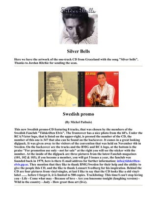 Silver Bells
Here we have the artwork of the one-track CD from Graceland with the song "Silver bells".
Thanks to Jordan Ritchie for sending the scan.




                                        Swedish promo
                                         (By Michel Pathuis)

This new Swedish promo-CD featuring 8 tracks, that was chosen by the members of the
Swedish Fanclub "Tidskriften Elvis". The frontcover has a nice photo from the 60's. Under the
RCA/Victor logo, that is listed on the upper-right, is pressed the number of the CD, the
number of this one is 347 that also can be found on the backcover. It comes in a great looking
digipack. It was given away to the visitors of the convention that was held on November 4th in
Sweden. On the backcover are the tracks and the BMG and RCA logo, at the bottom is the
praise "For promotion use only - not for sale" at the right you will see the sticker with the
number. At the inside of the digipack are three pictures from the latest Fanclub magazines
(101, 102 & 103), if you become a member, you will get 5 issues a year, the fanclub was
founded back in 1979, here is there E-mail address for further information: info@tidskriften-
elvis.pp.se. They mention that they like to thank BMG/Sweden for their help and the ability to
give the people this CD, and the like to thank Lennart Svedberg for his inspiration. Behind the
CD are four pictures from vinyl-singles, at last I like to say that the CD looks like a old vinyl-
label ....... before I forget it, it is limited to 500 copies. Tracklisting: This time/I can't stop loving
you - Life - Come what may - Because of love - Are you lonesome tonight (laughing version) -
Wild in the country - Judy - How great thou art (live).
 