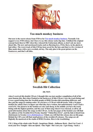 Too much monkey business
Out now is the worst release from FTD so far Too much monkey business. Normally I do
support every FTD release, but I have to say this release sucks big time. I disliked the original
concept back then in 1981 when they released the Guitarman album, so don't ask me more
about this. The new and unreleased tracks such as Burning love, I'll be there, in the ghetto is
bad either. The worst track of this CD has been saved for the last, and that is a live version of
Blue suede shoes with a new overdub, oh boy. The only plus is the great picture on the
frontcover, and that's all folks.




                               Swedish Hit Collection
                                            (By M.P)

when I received this double CD-set, I thought this was just another compilation of all of his
most famous hits. But when I looked at the backcover of this CD-set, I saw the track listing and
it was a good feeling that the Swedish people at BMG/Sweden did something different, and
they put the songs in random order. So you have a 2 CD-set with 60 tracks, with a 16 pages
booklet for which I have to figure out what they have written, but unfortunately I can't read a
word of it. The pictures in the booklet are nice and sharp, in the middle you have the track
listing with the highest position, and the year of that song when it was released, so all by all
good information about the songs on this CD-set. At the last pages of the booklet you will find
the address of the Swedish Elvis Presley fanclub "Tidskriften Elvis", and the link is listed from
click2music in Sweden www.click2music.se. I think you will find this release also on this page.
Behind the CD's you will find small picture of the swedish 45-releases. The songs are all
Digitally Re-mastered at the studio of BMG/Sweden. Here is the tracklisting:

CD 1: King of the whole wide World - Suspicious Minds - Jailhouse Rock - Don't be Cruel - I
need your love Tonight - Kiss me Quick - One Night - She's not you - I got Stung - Such a
 