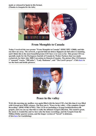 made or released in Spain in this format.
(Thanks to Joaquin for the info)




                            From Memphis to Canada
Today I received the rare promo "From Memphis to Canada" (BMG DPC-12808), and this
one blew me away. The artwork, a special fold-out deluxe digipack (in full color) is stunning,
and I think this is the most beautiful promo CD I have ever seen so far. This promo CD was
specially made for the Portuguese fanclub of Canada by Walter Pacheco that was made
exclusively for their July 2000 Convention in Ontario (Canada). The picture Disc CD features
3 "unusual" tracks, "500 miles", "Lady Madonna", and "The Lord's prayer". Click here to
see the back and inside pictures.




                                  Peace in the valley
Well, this morning my mailbox was again filled with the latest CD's, but this time it was filled
with 6 brand new BMG releases. The first one is "Peace in the valley - (The complete Gospel
Recording" (BMG 07863 67991). This 3-CD set (including a 24 page booklet)features 88
gospels, and you can say that this is really the ultimate Gospel collection. The sound is great,
the music is wonderful, and we have also the home recordings, and the Gospels from the
Million Dollar quartet session, and the longer version of "Saved" is delicious.
(Click here for tracklisting)
 