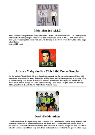 Malaysian 2nd ALLC
ALLC hit the No.1 spot in the Malaysian Radio Charts. All 1st editions of ALLC CD single are
sold out! BMG Malaysia just released the 2nd edition/ 2nd batch of ALLC with a new cover
sleeve, as you can see this one is with an Elvis Picture on the front cover sleeve. It is still a huge
seller there..
Source: HT Long




        Artwork Malaysian Fan Club BMG Promo Sampler
On the website World Wide Elvis we found the artwork for the upcoming promo CD we did
mentioned some time ago. Only 300 copies will be made, and we are expecting to get only a few
of this extremely rare promo. It will have a colour picture disc with a picture from Elvis in
Aloha from Hawaii. Songs are Little Sister/ Burning Love/ Such A Night/ The Elvis Medley/
ALLC plus Bonus 2 AVCD Elvis Video Clips Version 1 & 2




                                   Nashville Marathon
I received the latest FTD yesterday, and I thought that I will make a review today, but due lack
on time we will have to do the review later this week. But I can say that this release is one of
the best FTD or even BMG releases so far. The Nashville 70 sessions is together with the "Elvis
is back" sessions one of Elvis very best. Even on the outtakes you hear Elvis gave it all on songs
 