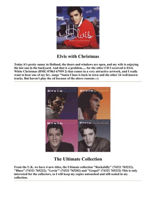 Elvis with Christmas
Today it's pretty sunny in Holland, the doors and windows are open, and my wife is enjoying
the hot sun in the backyard. And that is a problem..... for the other CD I received is Elvis
White Christmas (BMG 07863 67959 2) that comes in a very attractive artwork, and I really
want to hear one of my fav. songs "Santa Claus is back in town and the other 24 well-known
tracks. But haven't play the cd because of the above reasons ;-)




                             The Ultimate Collection
From the U.K. we have 4 new titles, the Ultimate collection "Rockabilly" (74321 765212),
"Blues" (74321 765222), "Lovin'" (74321 765202) and "Gospel" (74321 765232) This is only
interested for the collectors, so I will keep my copies untouched and still sealed in my
collection.
 