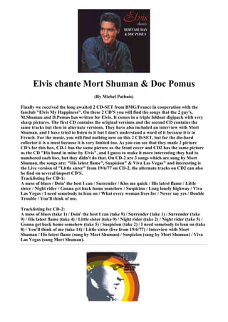 Elvis chante Mort Shuman & Doc Pomus
                                         (By Michel Pathuis)

Finally we received the long awaited 2 CD-SET from BMG/France in cooperation with the
fanclub "Elvis My Happiness". On these 2 CD'S you will find the songs that the 2 guy's,
M.Shuman and D.Pomus has written for Elvis. It comes in a triple foldout digipack with very
sharp pictures. The first CD contains the original versions and the second CD contains the
same tracks but then in alternate versions. They have also included an interview with Mort
Shuman, and I have tried to listen to it but I don't understand a word of it because it is in
French. For the music, you will find nothing new on this 2 CD-SET, but for the die-hard
collector it is a must because it is very limited too. As you can see that they made 2 picture
CD's for this box, CD-1 has the same picture as the front cover and CD2 has the same picture
as the CD "His hand in mine by Elvis", and I guess to make it more interesting they had to
numbered each box, but they didn't do that. On CD-2 are 3 songs which are sung by Mort
Shuman, the songs are: "His latest flame", Suspicion" & Viva Las Vegas" and interesting is
the Live version of "Little sister" from 19/6/77 on CD-2, the alternate tracks on CD2 can also
be find on several import CD'S.
Tracklisting for CD-1:
A mess of blues / Doin' the best I can / Surrender / Kiss me quick / His latest flame / Little
sister / Night rider / Gonna get back home somehow / Suspicion / Long lonely highway / Viva
Las Vegas / I need somebody to lean on / What every woman lives for / Never say yes / Double
Trouble / You'll think of me.

Tracklisting for CD-2:
A mess of blues (take 1) / Doin' the best I can (take 9) / Surrender (take 1) / Surrender (take
9) / His latest flame (take 4) / Little sister (take 9) / Night rider (take 2) / Night rider (take 5) /
Gonna get back home somehow (take 5) / Suspicion (take 2) / I need somebody to lean on (take
8) / You'll think of me (take 14) / Little sister (live from 19/6/77) / Interview with Mort
Shuman / His latest flame (sung by Mort Shuman) / Suspicion (sung by Mort Shuman) / Viva
Las Vegas (sung Mort Shuman).
 