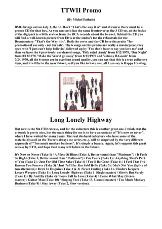 TTWII Promo
                                       (By Michel Pathuis)

BMG brings out on July 2, the 3 CD-set "That's the way it is" and of course there must be a
promo CD for that box. As you can see it has the same frontcover as the 3 CD-set, at the inside
of the digipack is a little review from the RCA records about the box-set. Behind the CD you
will find a well-known picture from Elvis at the studio's for the rehearsals for the
Documentary "That's the Way it is". Both the cover and the CD have the praise "for
promotional use only - not for sale'. The 6 songs on this promo are really a masterpiece, they
open with 'I just can't help believin', followed up by 'You don't have to say you love me' and
then we have the 4 previously unreleased songs, 'Polk salad Annie' from 8/12/1970, 'One Night'
from 8/12/1970, 'Make the World go away' from 8/13/1970 and 'Johnny B.Goode' from
7/24/1970, all the 6 songs are in excellent sound quality, you can say that this is a true collectors
item, and it will be in the near future, so if you like to have one, all I can say is Happy Hunting.




                          Long Lonely Highway
Out now is the 5th FTD release, and for the collectors this is another great one. I think that the
artwork is pretty nice, but the main thing for me is to have an outtake of "It's now or never",
where I have waited for many years. The real die-hard collectors who have some of the
material (issued on the There's always me series etc..), will be surprised by the very different
approach of "Too much monkey business". It's simply a beauty. Again, let's support this great
release by FTD, and hope that many will follow in the future.

It's Now or Never (Take 1) / A Mess Of Blues (Take 1, Better sound than "Platinum") / It Feels
So Right (Take 3, Better sound than "Platinum") / I'm Yours (Take 1) / Anything That's Part
of You (Take 2) / Just For Old Time Sake (Take 1) / You'll Be Gone (Take 4) / I Feel That I've
Known You Forever (Take 3) / Just Tell Her Jim Said Hello (Take 5) / She's Not You (Splice of
two alternates) / Devil In Disguise (Take 2 & 3) /Never Ending (Take 1) / Finders Keepers
Losers Weepers (Take 1) / Long Lonely Highway (Take 1, Single master) / Slowly But Surely
(Take 1) / By And By (Take 4) / Fools Fall In Love (Take 4) / Come What May (Stereo
master) / Guitar Man (Take 10) / Singing Tree (Take 13, Unused master) / Too Much Monkey
Business (Take 9) / Stay Away (Take 2, Slow version).
 