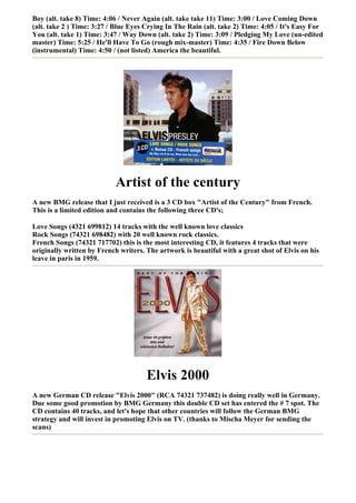 Boy (alt. take 8) Time: 4:06 / Never Again (alt. take take 11) Time: 3:00 / Love Coming Down
(alt. take 2 ) Time: 3:27 / Blue Eyes Crying In The Rain (alt. take 2) Time: 4:05 / It's Easy For
You (alt. take 1) Time: 3:47 / Way Down (alt. take 2) Time: 3:09 / Pledging My Love (un-edited
master) Time: 5:25 / He'll Have To Go (rough mix-master) Time: 4:35 / Fire Down Below
(instrumental) Time: 4:50 / (not listed) America the beautiful.




                           Artist of the century
A new BMG release that I just received is a 3 CD box "Artist of the Century" from French.
This is a limited edition and contains the following three CD's;

Love Songs (4321 699812) 14 tracks with the well known love classics
Rock Songs (74321 698482) with 20 well known rock classics.
French Songs (74321 717702) this is the most interesting CD, it features 4 tracks that were
originally written by French writers. The artwork is beautiful with a great shot of Elvis on his
leave in paris in 1959.




                                      Elvis 2000
A new German CD release "Elvis 2000" (RCA 74321 737482) is doing really well in Germany.
Due some good promotion by BMG Germany this double CD set has entered the # 7 spot. The
CD contains 40 tracks, and let's hope that other countries will follow the German BMG
strategy and will invest in promoting Elvis on TV. (thanks to Mischa Meyer for sending the
scans)
 