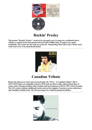 Rockin' Presley
This promo "Rockin' Presley", seems to be extremely rare, it comes in a cardboard sleeve
which is a reprint of the first german Elvis EP (EPA 9500). Only 70 copies were made
worldwide. The tracks are the same as on the EP : Hound Dog, Don't Be Cruel, I Want You I
Need You I Love You, Heartbreak Hotel.




                              Canadian Tribute
Better late than never, but I just received today the "Elvis - A Canadian tribute" (RCA
4321713372) that was originally issued in 1978, and one that I really enjoyed back than. It
comes with a 20 pages booklet, that's loaded with great pictures of Elvis' 1957 visit in Canada.
The CD version contains additional tracks such as the complete Vancouver press conference,
and Tumblin' tumbleweeds. The first pressing is in a limited numbered edition.
 