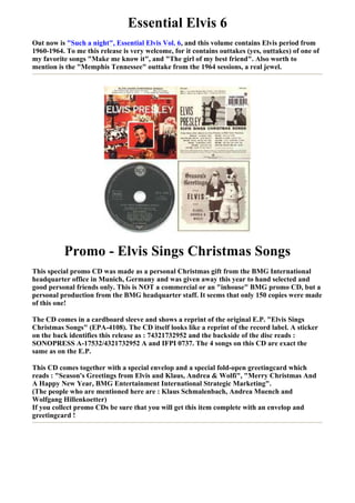 Essential Elvis 6
Out now is "Such a night", Essential Elvis Vol. 6, and this volume contains Elvis period from
1960-1964. To me this release is very welcome, for it contains outtakes (yes, outtakes) of one of
my favorite songs "Make me know it", and "The girl of my best friend". Also worth to
mention is the "Memphis Tennessee" outtake from the 1964 sessions, a real jewel.




          Promo - Elvis Sings Christmas Songs
This special promo CD was made as a personal Christmas gift from the BMG International
headquarter office in Munich, Germany and was given away this year to hand selected and
good personal friends only. This is NOT a commercial or an "inhouse" BMG promo CD, but a
personal production from the BMG headquarter staff. It seems that only 150 copies were made
of this one!

The CD comes in a cardboard sleeve and shows a reprint of the original E.P. "Elvis Sings
Christmas Songs" (EPA-4108). The CD itself looks like a reprint of the record label. A sticker
on the back identifies this release as : 74321732952 and the backside of the disc reads :
SONOPRESS A-17532/4321732952 A and IFPI 0737. The 4 songs on this CD are exact the
same as on the E.P.

This CD comes together with a special envelop and a special fold-open greetingcard which
reads : "Season's Greetings from Elvis and Klaus, Andrea & Wolfi", "Merry Christmas And
A Happy New Year, BMG Entertainment International Strategic Marketing".
(The people who are mentioned here are : Klaus Schmalenbach, Andrea Muench and
Wolfgang Hillenkoetter)
If you collect promo CDs be sure that you will get this item complete with an envelop and
greetingcard !
 