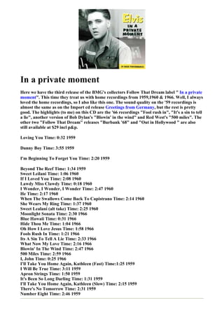 In a private moment
Here we have the third release of the BMG's collectors Follow That Dream label " In a private
moment". This time they treat us with home recordings from 1959,1960 & 1966. Well, I always
loved the home recordings, so I also like this one. The sound quality on the '59 recordings is
almost the same as on the Import cd release Greetings from Germany, but the rest is pretty
good. The highlights (to me) on this CD are the '66 recordings "Fool rush in", "It's a sin to tell
a lie", another version of Bob Dylan's "Blowin' in the wind" and Red West's "500 miles". The
other two "Follow That Dream" releases "Burbank '68" and "Out in Hollywood " are also
still available at $29 incl p&p.

Loving You Time: 0:32 1959

Danny Boy Time: 3:55 1959

I'm Beginning To Forget You Time: 2:20 1959

Beyond The Reef Time: 1:34 1959
Sweet Leilani Time: 1:06 1960
If I Loved You Time: 2:08 1960
Lawdy Miss Clawdy Time: 0:18 1960
I Wonder, I Wonder, I Wonder Time: 2:47 1960
He Time: 2:17 1960
When The Swallows Come Back To Capistrano Time: 2:14 1960
She Wears My Ring Time: 1:37 1960
Sweet Lealani (alt take) Time: 2:25 1960
Moonlight Sonata Time: 2:30 1966
Blue Hawaii Time: 0:31 1966
Hide Thou Me Time: 1:04 1966
Oh How I Love Jesus Time: 1:58 1966
Fools Rush In Time: 1:21 1966
Its A Sin To Tell A Lie Time: 2:33 1966
What Now My Love Time: 2:16 1966
Blowin' In The Wind Time: 2:47 1966
500 Miles Time: 2:59 1966
I, John Time: 0:25 1966
I'll Take You Home Again, Kathleen (Fast) Time:1:25 1959
I Will Be True Time: 3:11 1959
Apron Strings Time: 1:50 1959
It's Been So Long Darling Time: 1:31 1959
I'll Take You Home Again, Kathleen (Slow) Time: 2:15 1959
There's No Tomorrow Time: 2:31 1959
Number Eight Time: 2:46 1959
 