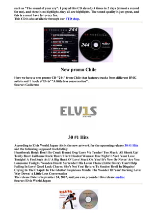 such as "The sound of your cry". I played this CD already 4 times in 2 days (almost a record
for me), and there is no highlight, they all are highlights. The sound quality is just great, and
this is a must have for every fan.
This CD is also available through our FTD shop.




                                    New promo Chile
Here we have a new promo CD "244" from Chile that features tracks from different BMG
artists and 1 track of Elvis' "A little less conversation".
Source: Guillermo




                                          30 #1 Hits
According to Elvis World Japan this is the new artwork for the upcoming release 30 #1 Hits
and the following supposed tracklisting:
Heartbreak Hotel/ Don't Be Cruel/ Hound Dog/ Love Me Tender/ Too Much/ All Shook Up/
Teddy Bear/ Jailhouse Rock/ Don't/ Hard Headed Woman/ One Night/ I Need Your Love
Tonight/ A Fool Such As I/ A Big Hunk O' Love/ Stuck On You/ It's Now Or Never/ Are You
Lonesome Tonight/ Wooden Heart/ Surrender/ His Latest Flame (Little Sister)/ Can't Help
Falling In Love/ Good Luck Charm/ She's Not You/ Return To Sender/ Devil In Disguise/
Crying In The Chapel/ In The Ghetto/ Suspicious Minds/ The Wonder Of You/ Burning Love/
Way Down/ A Little Less Conversation
The release Date is September 24, 2002, and you can pre-order this release on-line
Source: Elvis World Japan
 