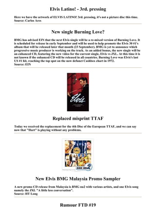 Elvis Latino! - 3rd. pressing
Here we have the artwork of ELVIS LATINO! 3rd. pressing, it's not a picture disc this time.
Source: Carlos Ares


                            New single Burning Love?
BMG has advised EIN that the next Elvis single will be a re-mixed version of Burning Love. It
is scheduled for release in early September and will be used to help promote the Elvis 30 #1's
album that will be released later that month (23 September). BMG is yet to announce which
progressive music producer is working on the track. As an added bonus, the new single will be
an enhanced CD, featuring the new video for the current single, Elvis vs JXL. At this time it is
not known if the enhanced CD will be released in all countries. Burning Love was Elvis's last
US #1 hit, reaching the top spot on the now defunct Cashbox chart in 1972.
Source: EIN




                             Replaced misprint TTAF
Today we received the replacement for the 4th Disc of the European TTAF, and we can say
now that "Hurt" is playing without any problems.




                New Elvis BMG Malaysia Promo Sampler
A new promo CD release from Malaysia is BMG nu2 with various artists, and one Elvis song
namely the JXL "A little less conversation".
Source: HT Long


                                  Rumour FTD #19
 