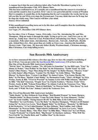 A rumour has it that the next collectors label, after Nashville Marathon is going to be a
soundboard from December 13th, 1975, Dinner Show.
This has been confirmed to us. It’s actually not a soundboard but the concert is recorded on
reels and the sound is close to perfect. Elvis’ voice is very powerful and the version of Wooden
Hart is complete, it sounds like, in the beginning that he can't remember the words, but let me
tell you this, he can! Elvis even sings the German part. You may think that now he’ll stop, but
he sings the whole song. This Concert will blow your mind.
Source: Elvis Unlimited

If this soundboard recording turns out to be this show and if complete then the tracklisting
would be the following.
Las Vegas ,NV. December 13th 1975 Dinner show.

See See rider, I Got A Woman / Amen , Elvis talks , Love Me , Introducing Mr. and Mrs.
Thompson , Help me make it through the night, Trying to get to you - And I love you so, All
shook up , Teddy bear / Don't be Cruel, Wooden Heart, Introducing Lisa Marie , You gave me
a mountain , Polk salad Annie , Introductions , Burton solo , Tutt solo , Scheff solo , Hardin
solo , School Days (2x) , How great thou art ,Softly as I leave you , America (the beautiful) ,
Mystery train / Tiger man , My heavenly father (Kathy Westmoreland) , Christmas message ,
Blue Christmas, Can't help falling in love.


                        Sun Records 50th Anniversary
As we have announced this release a few days ago, here we have the complete tracklisting of
the 2 CD-set. You can pre-order the Sun Records 50th Anniversary CD set here on-line.
Disc One of Sun Records 50th Anniversary includes:
"Drivin' Slow" by Johnny London, "We All Gotta Go Sometime" by Joe Hill Louis, "Easy" by
Jimmy & Walter, "Just Walkin' In The Rain" by the Prisonaires, "Feelin' Good" by Little
Junior's Blue Flames, "Tiger Man (King Of The Jungle)" by Rufus Thomas, "Mystery Train"
by Little Junior's Blue Flames, "Lookin' For My Baby" by Little Milton, "The Boogie
Disease" by Doctor Ross, "Cotton Crop Blues" by James Cotton, "I'm Gonna Murder My
Baby" by Pat Hare, "Rockin' Chair Daddy" by Harmonica Frank, "That's All Right" by Elvis
Presley, Scotty & Bill, "I Feel So Worried" by Sammy Lewis with Willie Johnson, "Red Hot"
by Billy "The Kid" Emerson, "Peepin' Eyes" by Charlie Feathers, "Mystery Train" Elvis
Presley, Scotty & Bill, "Folsom Prison Blues" by Johnny Cash & the Tennessee Two, "Blue
Suede Shoes" by Carl Perkins, "Rock & Roll Ruby" by Warren Smith, "Slow Down" by Jack
Earls, and "I Walk The Line" Johnny Cash & the Tennessee Two.

Disc Two of Sun Records 50th Anniversary includes:
"Ooby Dooby" by Roy Orbison & Teen Kings, "Red Headed Woman" by Sonny Burgess,
"Shoobie Oobie" by Rosco Gordon, "Come On Little Mama" by Gene Simmons, "Feelin'
Low" by Ernie Chaffin, "Flying Saucers R'n'R" by Billy Riley & his Little Green Men,
"Matchbox" by Carl Perkins, "Love My Baby" by Hayden Thompson, "Whole Lot Of Shakin'
Going On" by Jerry Lee Lewis, "Rock Boppin' Baby" by Ed Bruce, "Raunchy" by Bill Justis
& his Orchestra, "A Cat Called Domino" by Roy Orbison, "Red Cadillac And A Black
Moustache" by Warren Smith, "High School Confidential" by Jerry Lee Lewis, "Shake
Around" by Tommy Blake, "One More Time" by Billy Riley, "Mona Lisa" by Carl Mann,
"Lonely Weekends" by Charlie Rich, "Big Dream" by Rayburn Anthony, "Who Will The
Next Fool Be" by Charlie Rich, and "Cadillac Man" by the Jesters
Source: Launch Music
 