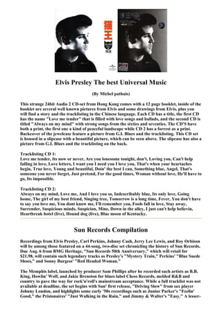Elvis Presley The best Universal Music
                                      (By Michel pathuis)

This strange 24bit Audio 2 CD-set from Hong Kong comes with a 12 page booklet, inside of the
booklet are several well known pictures from Elvis and some drawings from Elvis, plus you
will find a story and the tracklisting in the Chinese language. Each CD has a title, the first CD
has the name "Love me tender" that is filled with love songs and ballads, and the second CD is
titled "Always on my mind" with strong songs from the sixties and seventies. The CD'S have
both a print, the first one a kind of peaceful landscape while CD 2 has a forrest as a print.
Backcover of the jewelcase feature a picture from G.I. Blues and the tracklisting. This CD set
is housed in a slipcase with a beautiful picture, which can be seen above. The slipcase has also a
picture from G.I. Blues and the tracklisting on the back.

Tracklisting CD 1:
Love me tender, Its now or never, Are you lonesome tonight, don't, Loving you, Can't help
falling in love, Love letters, I want you I need you I love you, That's when your heartaches
begin, True love, Young and beautiful, Doin' the best I can, Something blue, Angel, That's
someone you never forget, Just pretend, For the good times, Woman without love, He'll have to
go, Its impossible.

Tracklisting CD 2:
Always on my mind, Love me, And I love you so, Indescribably blue, Its only love, Going
home, The girl of my best friend, Singing tree, Tomorrow is a long time, Fever, You don't have
to say you love me, You dont know me, I'll remember you, Fools fall in love, Stay away,
Surrender, Suspicious minds, Suspicion, Mine, Down in the alley, I just can't help believin,
Heartbreak hotel (live), Hound dog (live), Blue moon of Kentucky.


                             Sun Records Compilation
Recordings from Elvis Presley, Carl Perkins, Johnny Cash, Jerry Lee Lewis, and Roy Orbison
will be among those featured on a 44-song, two-disc set chronicling the history of Sun Records.
Due Aug. 6 from BMG Heritage, "Sun Records 50th Anniversary," which will retail for
$21.98, will contain such legendary tracks as Presley's "Mystery Train," Perkins' "Blue Suede
Shoes," and Sonny Burgess' "Red Headed Woman."

The Memphis label, launched by producer Sam Phillips after he recorded such artists as B.B.
King, Howlin' Wolf, and Jakie Brenston for blues label Chess Records, melded R&B and
country to pave the way for rock'n'roll's mainstream acceptance. While a full tracklist was not
available at deadline, the set begins with Sun' first release, "Driving Slow" from sax player
Johnny London, and highlights some early '50s recordings such as Junior Parker's "Feelin'
Good," the Prisionaires' "Just Walking in the Rain," and Jimmy & Walter's "Easy." A lesser-
 