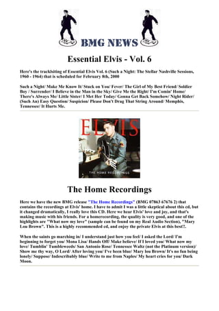 Essential Elvis - Vol. 6
Here's the tracklsiting of Essential Elvis Vol. 6 (Such a Night: The Stellar Nashville Sessions,
1960 - 1964) that is scheduled for February 8th, 2000

Such a Night/ Make Me Know It/ Stuck on You/ Fever/ The Girl of My Best Friend/ Soldier
Boy / Surrender/ I Believe in the Man in the Sky/ Give Me the Right/ I'm Comin' Home/
There's Always Me/ Little Sister/ I Met Her Today/ Gonna Get Back Somehow/ Night Rider/
(Such An) Easy Question/ Suspicion/ Please Don't Drag That String Around/ Memphis,
Tennessee/ It Hurts Me.




                          The Home Recordings
Here we have the new BMG release "The Home Recordings" (BMG 07863 67676 2) that
contains the recordings at Elvis' home. I have to admit I was a little skeptical about this cd, but
it changed dramatically, I really love this CD. Here we hear Elvis' love and joy, and that's
making music with his friends. For a homerecording, the quality is very good, and one of the
highlights are "What now my love" (sample can be found on my Real Audio Section), "Mary
Lou Brown". This is a highly recommended cd, and enjoy the private Elvis at this best!!.

When the saints go marching in/ I understand just how you feel/ I asked the Lord/ I'm
beginning to forget you/ Mona Lisa/ Hands Off/ Make believe/ If I loved you/ What now my
love/ Tumblin' Tumbleweeds/ San Antonio Rose/ Tennessee Waltz (not the Platinum version)/
Show me thy way, O Lord/ After loving you/ I've been blue/ Mary lou Brown/ It's no fun being
lonely/ Suppose/ Indescribably blue/ Write to me from Naples/ My heart cries for you/ Dark
Moon.
 