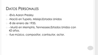 DATOS PERSONALES
   -Elvis Aaron Presley
   -Nació en Tupelo, Misisipi,Estados Unidos
   -8 de enero de 1935.
   - Murió en Memphis, Tennessee,Estados Unidos con
    42 años.
   -fue músico, compositor, cantautor, actor.
 