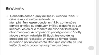 BIOGRAFÍA
    Conocido como “El rey del rock”. Cuando tenía 13
    años se mudó junto a su familia a
    Memphis, Tennessee donde, en 1954, comenzó su
    carrera artística cuando Sam Phillips, el dueño de Sun
    Records, vio en él la manera de expandir la música
    afroamericana. Acompañado por el guitarrista Scotty
    Moore y el contrabajista Bill Black, fue uno de los
    creadores del rockabilly, un estilo de tempo rápido
    impulsado por un constante ritmo que consiste en una
    fusión de música country y rhythm and blues.
 