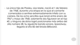    La única hija de Presley, Lisa Marie, nació el 1 de febrero
        de 1968, durante una etapa en la que el cantante
      comenzaba a sentirse extremadamente infeliz con su
     carrera. De los ocho sencillos que lanzó entre enero de
    1967 y mayo de 1968, solamente dos figuraron en el top
    40, y ninguno de éstos logró posicionarse más arriba del
     sitio número 28. Su siguiente banda sonora, Speedway,
              llegaría al sitio 82 del listado Billboard.
 
