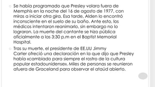    Se había programado que Presley volara fuera de
    Memphis en la noche del 16 de agosto de 1977, con
    miras a iniciar otra gira. Esa tarde, Alden lo encontró
    inconsciente en el suelo de su baño. Ante esto, los
    médicos intentaron reanimarlo, sin embargo no lo
    lograron. La muerte del cantante se hizo pública
    oficialmente a las 3:30 p.m en el Baptist Memorial
    Hospital.
   Tras su muerte, el presidente de EE.UU Jimmy
    Carter ofreció una declaración en la que dijo que Presley
    había «cambiado para siempre el rostro de la cultura
    popular estadounidense». Miles de personas se reunieron
    afuera de Graceland para observar el ataúd abierto.
 