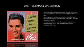 1961 - Something for Everybody
Something for Everybody is the thirteenth album by Elvis Presley,
released on RCA Victor in mono and stereo, LPM/LSP 2370, in June
1961.
Recording sessions took place on November 8, 1960, at Radio
Recorders in Hollywood, and on March 12, 1961 at RCA Studio B in
Nashville, Tennessee.
It peaked at number one on the Top Pop Albums chart. It was
certified Gold on July 15, 1999 by the Recording Industry
Association of America.
 