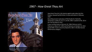 1967 - How Great Thou Art
How Great Thou Art is the twenty-eighth studio album by Elvis
Presley, released by RCA Victor in mono and stereo in February
1967.
Recording sessions took place at RCA Studio B in Nashville,
Tennessee, on May 25, 26, 27, and 28, 1966. It peaked at No. 18 on
the Top Pop Albums chart.
It was certified Gold on February 16, 1968, Platinum and 2x
Platinum on March 27, 1992 and 3x Platinum on October 13, 2010
by the RIAA. It won a Grammy Award for 1967 in the Best Sacred
Performance category.
 