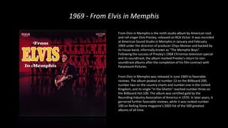 1969 - From Elvis in Memphis
From Elvis in Memphis is the ninth studio album by American rock
and roll singer Elvis Presley, released on RCA Victor. It was recorded
at American Sound Studio in Memphis in January and February
1969 under the direction of producer Chips Moman and backed by
its house band, informally known as "The Memphis Boys".
Following the success of Presley's 1968 Christmas television special
and its soundtrack, the album marked Presley's return to non-
soundtrack albums after the completion of his film contract with
Paramount Pictures.
From Elvis in Memphis was released in June 1969 to favorable
reviews. The album peaked at number 13 on the Billboard 200,
number two on the country charts and number one in the United
Kingdom, and its single "In the Ghetto" reached number three on
the Billboard Hot 100. The album was certified gold by the
Recording Industry Association of America in 1970. In later years, it
garnered further favorable reviews, while it was ranked number
190 on Rolling Stone magazine's 2003 list of the 500 greatest
albums of all time.
 