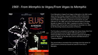 1969 - From Memphis to Vegas/From Vegas to Memphis
From Memphis to Vegas/From Vegas to Memphis is the 36th studio
album by Elvis Presley, released in October 1969 on RCA Victor,
catalogue LSP 6020. Recording sessions took place at American
Sound Studio in Memphis, on January 13–15 and 21–22, and
February 17–18, 1969, and at the International Hotel in Paradise,
Nevada on August 24–26, 1969. It peaked at number 12 on the
Billboard 200, and has been certified Gold on December 13, 1969,
by the Recording Industry Association of America.
The first album consisted of recordings from those shows, Elvis' first
live performances since his March 1961 benefit concert in
Hawaii.[6] Oldies from his 1950s repertoire appeared alongside a
cover of "Words" by The Bee Gees and an extended version of
"Suspicious Minds."
The second album consisted of ten recordings from the winter of
1969 sessions at American Sound not used for From Elvis in
Memphis
 