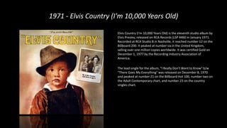 1971 - Elvis Country (I'm 10,000 Years Old)
Elvis Country (I'm 10,000 Years Old) is the eleventh studio album by
Elvis Presley, released on RCA Records (LSP 4460 in January 1971.
Recorded at RCA Studio B in Nashville, it reached number 12 on the
Billboard 200. It peaked at number six in the United Kingdom,
selling over one million copies worldwide. It was certified Gold on
December 1, 1977 by the Recording Industry Association of
America.
The lead single for the album, "I Really Don't Want to Know" b/w
"There Goes My Everything" was released on December 8, 1970
and peaked at number 21 on the Billboard Hot 100, number two on
the Adult Contemporary chart, and number 23 on the country
singles chart.
 