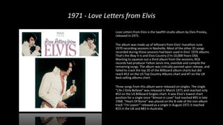 1971 - Love Letters from Elvis
Love Letters from Elvis is the twelfth studio album by Elvis Presley,
released in 1971.
The album was made up of leftovers from Elvis' marathon June
1970 recording sessions in Nashville. Most of the other 35 songs
recorded during those sessions had been used in Elvis' 1970 albums
That's the Way It Is and Elvis Country (I'm 10,000 Years Old).
Wanting to squeeze out a third album from the sessions, RCA
records had producer Felton Jarvis mix, overdub and compile the
remaining songs. The album was critically panned upon release, and
failed to crack the top 20 of the Billboard album charts but did
reach #12 on the US Top Country Albums chart and #7 on the UK
best-selling albums chart.
Three songs from this album were released on singles. The single
"Life / Only Believe" was released in March 1971 and reached only
#53 on the US Billboard Singles chart. It was Elvis's lowest chart
position for a single since "Almost in Love" had reached #95 in late
1968. "Heart Of Rome" was placed on the B-side of the non-album
track "I'm Leavin'" released as a single in August 1971 it reached
#23 in the UK and #83 in Australia.
 