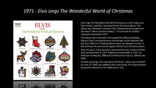 1971 - Elvis sings The Wonderful World of Christmas
Elvis sings The Wonderful World Of Christmas is a 1971 album by
Elvis Presley, and Elvis' second and final Christmas album. The
album was released in October 1971, followed by the single from
the album "Merry Christmas Baby" / "O Come All Ye Faithful"
released in November 1971.
This album was a top seller and topped the Billboard Holiday
Albums Chart, and would have charted high on the Billboard 200
but from 1963 to 73 Holiday albums were not allowed to chart. It
did not have the commercial appeal of Elvis’ first Christmas album.
Over the years, it has become a perennial favorite. It was certified
Gold on November 4, 1977, Platinum on December 1, 1977, 2x
Platinum on May 20, 1988 and 3x Platinum on July 15, 1999 by the
RIAA.
On later pressings, the song "Blue Christmas", which was recorded
on June 27, 1968, was added to the track listing. The song had been
previously released on the 1968 album, Elvis.
 