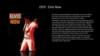 1972 - Elvis Now
Elvis Now is a gold-selling Elvis Presley album from 1972. Despite
the "now" in the title, the tracks on this album were recorded
anywhere from one to three years before its release.
The Beatles' "Hey Jude" was a leftover from the legendary sessions
at the American Studio in Memphis in early 1969 and, judging by its
casual performance, not intended for an album release. "Sylvia"
and "I Was Born About Ten Thousand Years Ago" were recorded
during the Nashville "marathon" sessions of June 1970 (the latter
had been released in fragmentary form on the Elvis Country album).
The rest of the songs emanate from the more recent sessions held
at RCA Studio B in Nashville in March, May, and June 1971.
The only single from the album, "Until It's Time for You to Go" /
"We Can Make The Morning" reached number 9 on the Adult
Contemporary Chart in the US in March 1972 and number 5 on the
UK Singles Chart in April 1972.
 