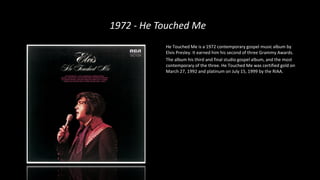 1972 - He Touched Me
He Touched Me is a 1972 contemporary gospel music album by
Elvis Presley. It earned him his second of three Grammy Awards.
The album his third and final studio gospel album, and the most
contemporary of the three. He Touched Me was certified gold on
March 27, 1992 and platinum on July 15, 1999 by the RIAA.
 