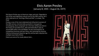 Elvis Aaron Presley
(January 8, 1935 – August 16, 1977)
Elvis Aaron Presley was an American singer and actor. Regarded as
one of the most significant cultural icons of the 20th century, he is
often referred to as "the King of Rock and Roll", or simply, "the
King".
Presley is one of the most celebrated and influential musicians of
the 20th century. Commercially successful in many genres,
including pop, blues and gospel, he is the best-selling solo artist in
the history of recorded music, with estimated album sales of
around 600 million units worldwide. He was nominated for 14
competitive Grammys and won three, also receiving the Grammy
Lifetime Achievement Award at age 36, and has been inducted into
multiple music halls of fame.
Check out some of his studio albums here…
 