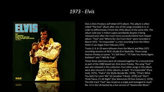 1973 - Elvis
Elvis is Elvis Presley's self-titled 1973 album. This album is often
called "The Fool" album after one of the songs included in it, in
order to differentiate it from the 1956 album of the same title. The
album sold over 1 million copies worldwide despite it being
released soon after the much more successful Aloha from Hawaii
album. "Fool" and "Where Do I Go From Here" were recorded in
March 1972. "It's Impossible" is a live recording from the Hilton
Hotel in Las Vegas from February 1972.
Tracks 3, 4, 6–10 were leftovers from the March and May 1971
recording sessions at RCA's Studio B in Nashville. Three songs
feature Presley on piano: "It's Still Here", "I'll Take You Home Again,
Kathleen" and "I Will Be True".
These three selections were all released together for a second time
as part of the 1980 boxed set, Elvis Aron Presley. The song "Fool"
was also released in this collection. Four other songs in this album
were also reissued in other albums, as well; "It's Impossible" (Pure
Gold, 1975), "Padre" (He Walks Beside Me, 1978), "(That's What
You Get) For Lovin' Me" (A Canadian Tribute, 1978) and "Don't
Think Twice, It's All Right" (Our Memories Of Elvis Volume 2, 1979).
The title track "Fool" was issued as a single and managed to reach
No. 15 in the UK backed by a live version of "Steamroller Blues".
 