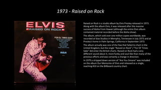 1973 - Raised on Rock
Raised on Rock is a studio album by Elvis Presley released in 1973.
Along with the album Elvis, it was released after the massive
success of Aloha From Hawaii (although the entire Elvis album
contained material recorded before the Aloha show).
The album, which sold over one million copies worldwide, was
recorded at Stax Studios in Memphis, Tennessee in July 1973 and at
Presley's home in Palm Springs, California in September 1973.
The album actually was one of the few that failed to chart in the
United Kingdom, but the single "Raised on Rock" / "For Ol' Times
Sake" did enter the British charts. Raised on Rock had a very
different sound about it, more funky and soul-like than many of the
previous efforts and was certainly a change in direction.
In 1979 a stripped down version of "Are You Sincere" was included
on the album Our Memories of Elvis and released as a single,
reaching #10 on the Billboard country chart.
 
