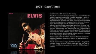 1974 - Good Times
Good Times is a 1974 album by Elvis Presley.
The album was constructed by the first pick of a session held at Stax
Studios in Memphis in December 1973 and two songs, "I've Got a
Thing About You Baby" and "Take Good Care of Her", which were
left over from the session at Stax in July 1973. The album includes a
collection of songs that vary in style and genre. Released the same
day as the recording of Elvis: As Recorded Live On Stage In
Memphis was being made, the title was taken from the song "Talk
About the Good Times". Many of the songs are covers of hits at the
time, like "Spanish Eyes" and "She Wears My Ring". Charting low at
the time of its release, it was considered typical 1970s Elvis material
and was his first album to hit the "cut-out bins". The album did have
some success though upon its original release, becoming a Cashbox
#1 hit and charting in the Top 50 in the UK.
Original copies of the LP with the sticker on the cover (stating the
singles on the album) are very rare and sell for large amounts on
auction sites.
The album released two singles, both hits: "I've Got a Thing About
You Baby" rose to #4 on the Country charts, #39 pop; "My Boy" hit
#1 on the Adult Contemporary charts, as well as #14 Country and
#20 Pop.
 