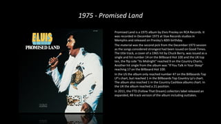1975 - Promised Land
Promised Land is a 1975 album by Elvis Presley on RCA Records. It
was recorded in December 1973 at Stax Records studios in
Memphis and released on Presley's 40th birthday.
The material was the second pick from the December 1973 session
as the songs considered strongest had been issued on Good Times.
The title track, a cover of a 1965 hit by Chuck Berry, was issued as a
single and hit number 14 on the Billboard Hot 100 and the UK top
ten, the flip side "Its Midnight" reached 9 on the Country Charts.
Another hit single from the album was "If You Talk in Your Sleep"
reaching 17 on the Billboard Hot 100.
In the US the album only reached number 47 on the Billboards Top
LP's chart, but reached 1 in the Billboards Top Country Lp's chart.
The album also reached 1 in the Country Cashbox albums chart. In
the UK the album reached a 21 position.
In 2011, the FTD (Follow That Dream) collectors label released an
expanded, 48-track version of the album including outtakes.
 