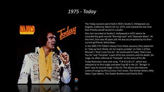1975 - Today
The Today sessions were held in RCA's Studio C, Hollywood, Los
Angeles, California, March 10–12, 1975, and marked the last time
Elvis Presley would record in a studio.
Elvis last recorded at Studio C, Hollywood in 1972 where he
recorded the gold records "Burning Love" and "Separate Ways". At
this time, Elvis was 40 years old. He was accompanied by his then-
current girlfriend, Sheila Ryan.
In the 2005 FTD TODAY release from these sessions, Elvis asked her
to "step up here Sheila, let me sing to ya baby" on Take 1 of Don
McLean's "And I Love You So". He continued to make "And I Love
You So" and "Fairytale" a part of his live concerts until his death. On
stage, he often referred to "Fairytale" as the story of his life.
Today featured a new rock song, "T-R-O-U-B-L-E", which was
released as its first single and went Top 40 in the US. "Bringin' It
Back" was its second single in the US. The album also features
covers of songs by Perry Como, Tom Jones, The Pointer Sisters, Billy
Swan, Faye Adams, The Statler Brothers and Charlie Rich.
 