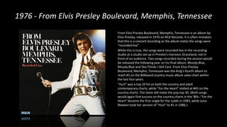 1976 - From Elvis Presley Boulevard, Memphis, Tennessee
From Elvis Presley Boulevard, Memphis, Tennessee is an album by
Elvis Presley, released in 1976 on RCA Records. It is often mistaken
that this is a concert recording as the album states the songs were
"recorded live".
While this is true, the songs were recorded live in the recording
studio at a studio set up in Presley's mansion, Graceland, not in
front of an audience. Two songs recorded during the session would
be released the following year on his final album, Moody Blue,
Moody Blue and She Thinks I Still Care. From Elvis Presley
Boulevard, Memphis, Tennessee was the King's fourth album to
reach #1 on the Billboard country music album sales chart within
the last four years.
"Hurt" was a top 10 hit on both the country and adult
contemporary charts, while "For the Heart" stalled at #45 on the
country charts. The latter did make the pop top 30. (Both songs
would again find success on the country charts in the '80s--"For the
Heart" became the first single for the Judds in 1983, while Juice
Newton took her version of "Hurt" to #1 in 1986.)
 