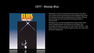1977 - Moody Blue
Moody Blue is the final studio album by Elvis Presley. The album
was a mixture of live and studio work, and included the four tracks
from Presley's final studio recording sessions in October 1976 and
two tracks left over from the previous Graceland session in
February 1976.
Moody Blue was a previously published hit song recorded at the
earlier Graceland session and held over for this album. Also
recorded at the February session was "She Thinks I Still Care". "Way
Down" became a hit after Presley's death less than one month after
this album's publication.
 