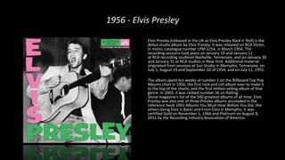 1956 - Elvis Presley
Elvis Presley (released in the UK as Elvis Presley Rock n' Roll) is the
debut studio album by Elvis Presley. It was released on RCA Victor,
in mono, catalogue number LPM 1254, in March 1956. The
recording sessions took place on January 10 and January 11
at RCA recording studiosin Nashville, Tennessee, and on January 30
and January 31 at RCA studios in New York. Additional material
originated from sessions at Sun Studio in Memphis, Tennessee, on
July 5, August 19 and September 10 of 1954, and on July 11, 1955.
The album spent ten weeks at number 1 on the Billboard Top Pop
Albums chart in 1956, the first rock and roll album ever to make it
to the top of the charts, and the first million-selling album of that
genre. In 2003, it was ranked number 56 on Rolling
Stone magazine's list of the 500 greatest albums of all time. Elvis
Presley was also one of three Presley albums accoladed in the
reference book 1001 Albums You Must Hear Before You Die, the
others being Elvis Is Back! and From Elvis in Memphis. It was
certified Gold on November 1, 1966 and Platinum on August 8,
2011 by the Recording Industry Association of America.
 