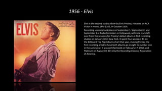 1956 - Elvis
Elvis is the second studio album by Elvis Presley, released on RCA
Victor in mono, LPM 1382, in October 1956.
Recording sessions took place on September 1, September 2, and
September 3 at Radio Recorders in Hollywood, with one track left
over from the sessions for Presley's debut album at RCA recording
studios on January 30 in New York. It spent four weeks at #1 on
the Billboard Top Pop Albums chart that year, making Presley the
first recording artist to have both albums go straight to number one
in the same year. It was certified Gold on February 17, 1960, and
Platinum on August 10, 2011 by the Recording Industry Association
of America.
 