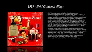 1957 - Elvis' Christmas Album
Elvis' Christmas Album is the fourth studio album and
first Christmas album by Elvis Presley on RCA Victor, LOC 1035, a
deluxe limited edition, released in October 1957, and recorded
at Radio Recorders in Hollywood. It has been reissued in numerous
different formats since its first release. It spent four weeks at
number one on the Billboard Top Pop Albums chart, and was the
first of two Christmas-themed albums Presley would record, the
other being Elvis Sings the Wonderful World of Christmas, released
in 1971. The publication Music Vendor listed Elvis' Christmas Album
on their singles charts for two weeks in December 1957 – January
1958, with a peak position of #49.
According to the latest certifications by the Recording Industry
Association of America, Elvis' Christmas Album has shipped at least
13 million copies in the United States (3 million of the original 1957
release on RCA Victor, plus 10 million total copies of a "budget"
edition first released byRCA Camden in 1970 and then by Pickwick
Records in 1975). It is the first Presley title to attain Diamond
certification by the RIAA, and is also the best-selling
Christmas/holiday album of all time in the United States.
 
