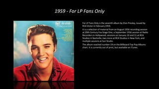 1959 - For LP Fans Only
For LP Fans Only is the seventh album by Elvis Presley, issued by
RCA Victor in February 1959.
It is a selection of material from an August 1956 recording session
at 20th Century Fox Stage One, a September 1956 session at Radio
Recorders in Hollywood, sessions on January 10 and 11 at RCA
Studios in Nashville, two more at RCA Studios in New York, and
multiple sessions at Sun Studio.
The album reached number 19 on the Billboard Top Pop Albums
chart. It is currently out of print, but available on iTunes.
 