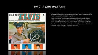 1959 - A Date with Elvis
A Date with Elvis is the eighth album by Elvis Presley, issued on RCA
Victor Records (LPM 2011) in July 1959.
It is a selection of previously unreleased material from an August
1956 recording session at 20th Century Fox Stage One, two from
Radio Recorders in Hollywood, and multiple sessions at Sun Studio.
The album reached #32 on the Billboard Top Pop Albums chart. It is
currently out of print, but available on iTunes.
 