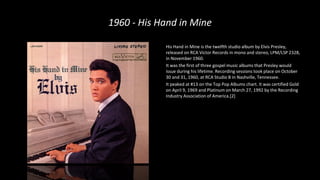 1960 - His Hand in Mine
His Hand in Mine is the twelfth studio album by Elvis Presley,
released on RCA Victor Records in mono and stereo, LPM/LSP 2328,
in November 1960.
It was the first of three gospel music albums that Presley would
issue during his lifetime. Recording sessions took place on October
30 and 31, 1960, at RCA Studio B in Nashville, Tennessee.
It peaked at #13 on the Top Pop Albums chart. It was certified Gold
on April 9, 1969 and Platinum on March 27, 1992 by the Recording
Industry Association of America.[2]
 